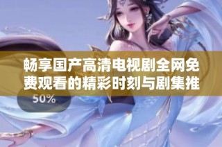 畅享国产高清电视剧全网免费观看的精彩时刻与剧集推荐
