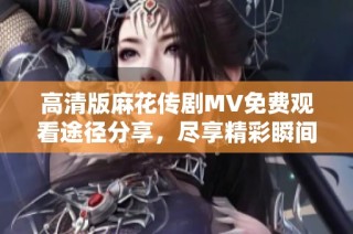 高清版麻花传剧MV免费观看途径分享，尽享精彩瞬间不容错过