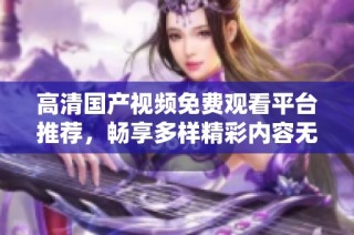 高清国产视频免费观看平台推荐，畅享多样精彩内容无阻碍