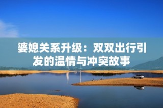 婆媳关系升级：双双出行引发的温情与冲突故事