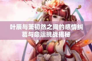 叶辰与萧初然之间的感情纠葛与命运挑战揭秘