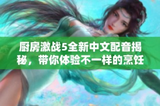 厨房激战5全新中文配音揭秘，带你体验不一样的烹饪乐趣