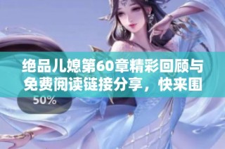 绝品儿媳第60章精彩回顾与免费阅读链接分享，快来围观吧