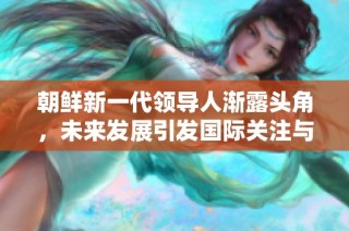 朝鲜新一代领导人渐露头角，未来发展引发国际关注与期待