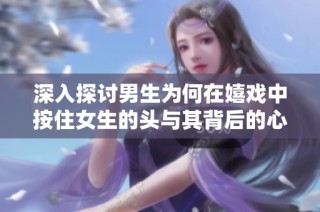 深入探讨男生为何在嬉戏中按住女生的头与其背后的心理原因