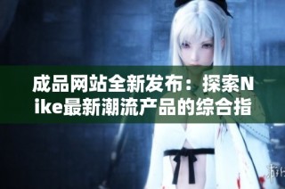 成品网站全新发布：探索Nike最新潮流产品的综合指南
