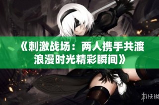 《刺激战场：两人携手共渡浪漫时光精彩瞬间》