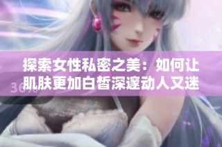 探索女性私密之美：如何让肌肤更加白皙深邃动人又迷人