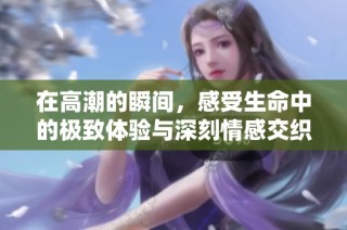 在高潮的瞬间，感受生命中的极致体验与深刻情感交织的旅程