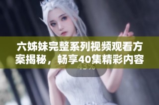 六姊妹完整系列视频观看方案揭秘，畅享40集精彩内容分享！