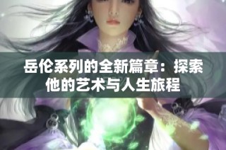 岳伦系列的全新篇章：探索他的艺术与人生旅程