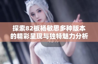 探索82板杨敏思多种版本的精彩呈现与独特魅力分析