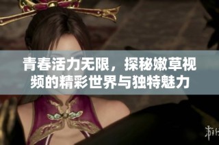 青春活力无限，探秘嫩草视频的精彩世界与独特魅力