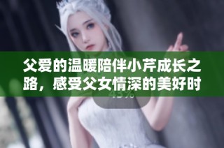父爱的温暖陪伴小芹成长之路，感受父女情深的美好时刻