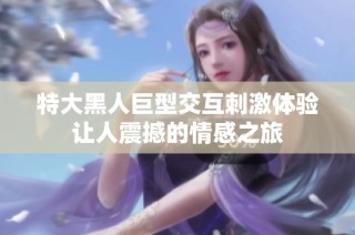 特大黑人巨型交互刺激体验让人震撼的情感之旅