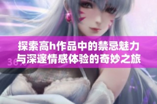 探索高h作品中的禁忌魅力与深邃情感体验的奇妙之旅