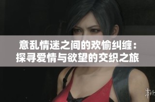 意乱情迷之间的欢愉纠缠：探寻爱情与欲望的交织之旅