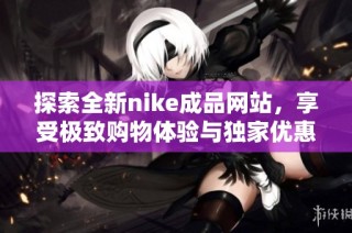 探索全新nike成品网站，享受极致购物体验与独家优惠