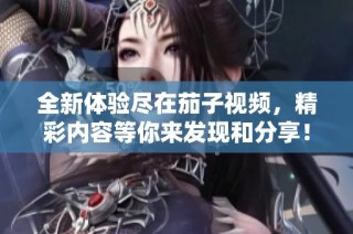 全新体验尽在茄子视频，精彩内容等你来发现和分享！