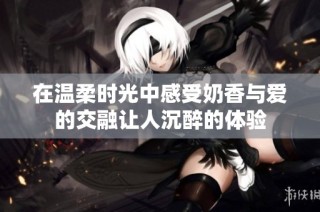在温柔时光中感受奶香与爱的交融让人沉醉的体验
