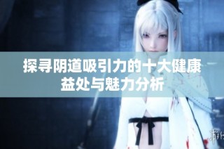 探寻阴道吸引力的十大健康益处与魅力分析
