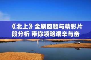《北上》全剧回顾与精彩片段分析 带你领略艰辛与奋斗的旅程