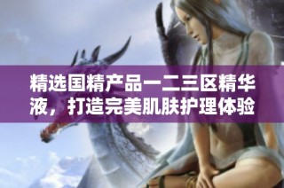 精选国精产品一二三区精华液，打造完美肌肤护理体验