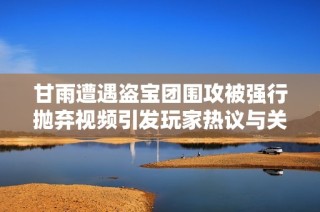 甘雨遭遇盗宝团围攻被强行抛弃视频引发玩家热议与关注