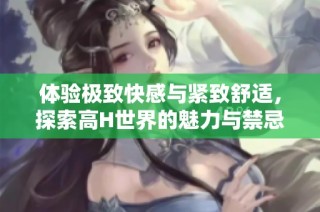 体验极致快感与紧致舒适，探索高H世界的魅力与禁忌
