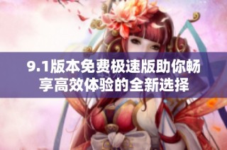 9.1版本免费极速版助你畅享高效体验的全新选择