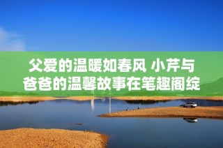 父爱的温暖如春风 小芹与爸爸的温馨故事在笔趣阁绽放