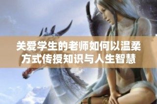 关爱学生的老师如何以温柔方式传授知识与人生智慧