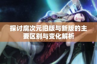 探讨腐次元旧版与新版的主要区别与变化解析
