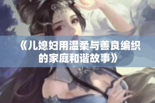 《儿媳妇用温柔与善良编织的家庭和谐故事》