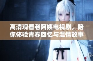 高清观看老阿姨电视剧，陪你体验青春回忆与温情故事