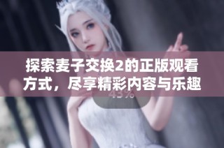 探索麦子交换2的正版观看方式，尽享精彩内容与乐趣！