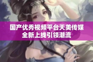 国产优秀视频平台天美传媒全新上线引领潮流