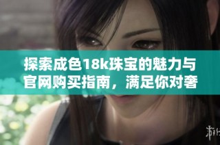 探索成色18k珠宝的魅力与官网购买指南，满足你对奢华的追求