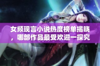 女频现言小说热度榜单揭晓，哪部作品最受欢迎一探究竟