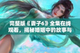 完整版《妻子6》全集在线观看，揭秘婚姻中的故事与情感纠葛