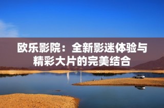 欧乐影院：全新影迷体验与精彩大片的完美结合
