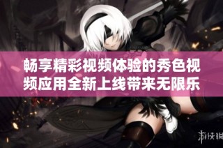 畅享精彩视频体验的秀色视频应用全新上线带来无限乐趣