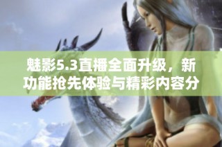 魅影5.3直播全面升级，新功能抢先体验与精彩内容分享