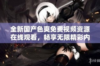 全新国产色爽免费视频资源在线观看，畅享无限精彩内容体验