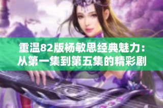 重温82版杨敏思经典魅力：从第一集到第五集的精彩剧情解析