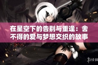 在星空下的告别与重逢：舍不得的爱与梦想交织的故事