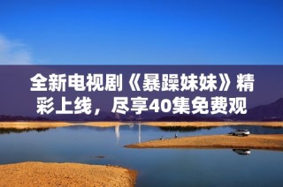 全新电视剧《暴躁妹妹》精彩上线，尽享40集免费观看热血剧情