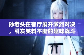 孙老头在客厅展开激烈对决，引发笑料不断的趣味战斗