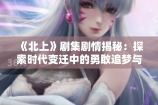 《北上》剧集剧情揭秘：探索时代变迁中的勇敢追梦与人际温情