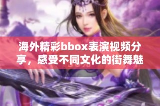 海外精彩bbox表演视频分享，感受不同文化的街舞魅力与激情
